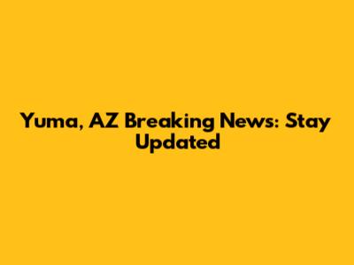 Yuma, AZ Breaking News: Stay Updated