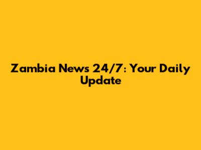 Zambia News 24/7: Your Daily Update