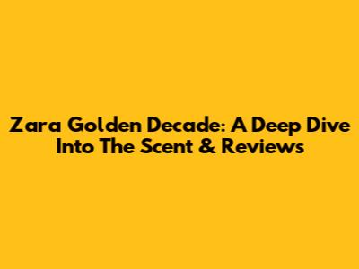 Zara Golden Decade: A Deep Dive Into The Scent & Reviews
