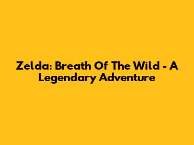 Zelda: Breath Of The Wild - A Legendary Adventure