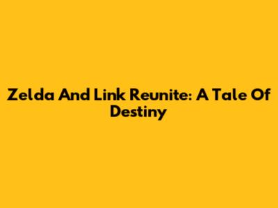 Zelda And Link Reunite: A Tale Of Destiny