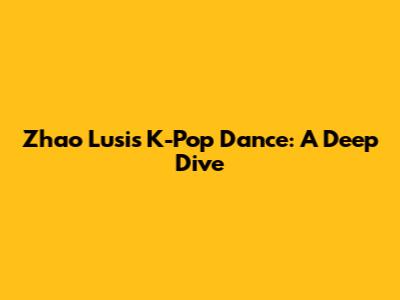 Zhao Lusi's K-Pop Dance: A Deep Dive