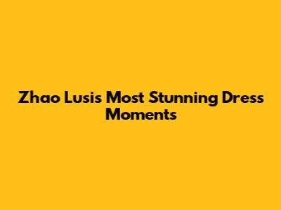 Zhao Lusi's Most Stunning Dress Moments
