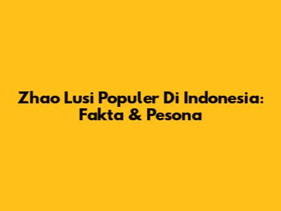 Zhao Lusi Populer Di Indonesia: Fakta & Pesona