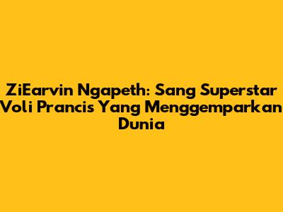 ZiEarvin Ngapeth: Sang Superstar Voli Prancis Yang Menggemparkan Dunia