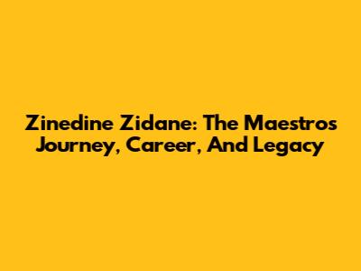 Zinedine Zidane: The Maestro's Journey, Career, And Legacy
