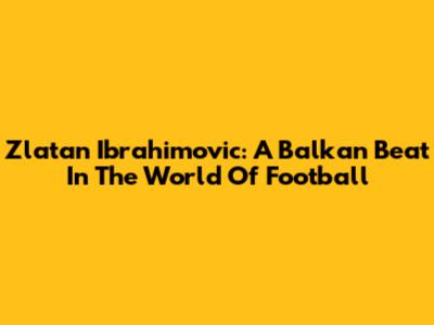 Zlatan Ibrahimovic: A Balkan Beat In The World Of Football