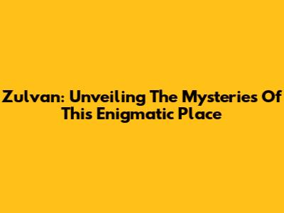 Zulvan: Unveiling The Mysteries Of This Enigmatic Place
